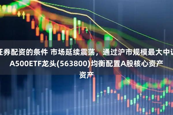 证券配资的条件 市场延续震荡，通过沪市规模最大中证A500ETF龙头(563800)均衡配置A股核心资产