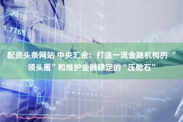 配资头条网站 中央汇金：打造一流金融机构的 “领头雁”和维护金融稳定的“压舱石”