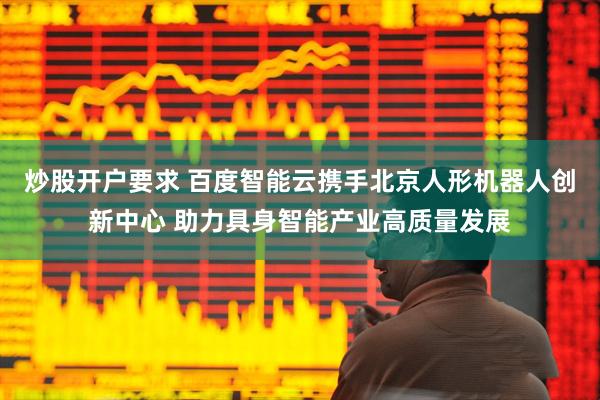 炒股开户要求 百度智能云携手北京人形机器人创新中心 助力具身智能产业高质量发展