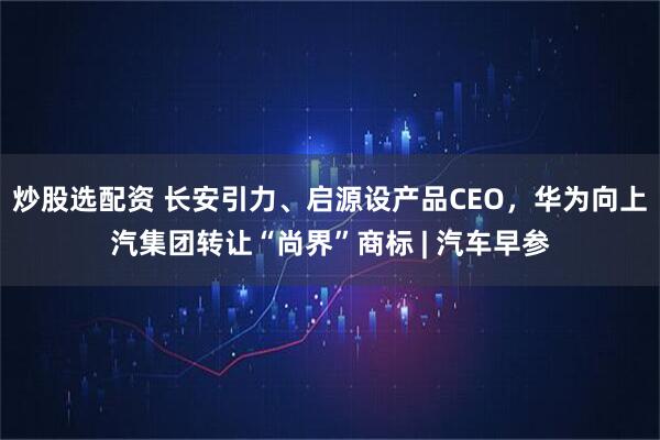 炒股选配资 长安引力、启源设产品CEO，华为向上汽集团转让“尚界”商标 | 汽车早参