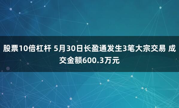 股票10倍杠杆 5月30日长盈通发生3笔大宗交易 成交金额600.3万元