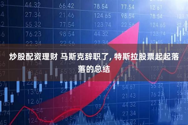 炒股配资理财 马斯克辞职了, 特斯拉股票起起落落的总结