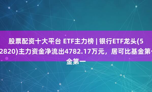 股票配资十大平台 ETF主力榜 | 银行ETF龙头(512820)主力资金净流出4782.17万元，居可比基金第一