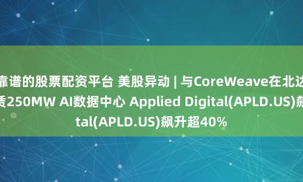 靠谱的股票配资平台 美股异动 | 与CoreWeave在北达科他州租赁250MW AI数据中心 Applied Digital(APLD.US)飙升超40%