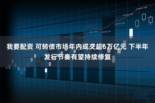我要配资 可转债市场年内成交超6万亿元 下半年发行节奏有望持续修复