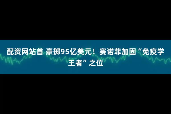 配资网站首 豪掷95亿美元！赛诺菲加固“免疫学王者”之位