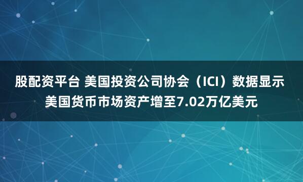 股配资平台 美国投资公司协会（ICI）数据显示 美国货币市场资产增至7.02万亿美元