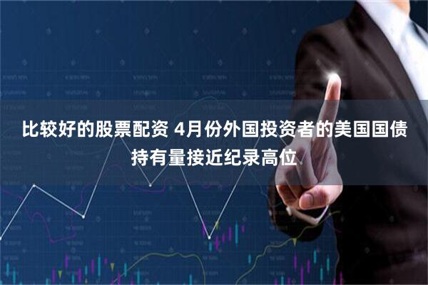 比较好的股票配资 4月份外国投资者的美国国债持有量接近纪录高位