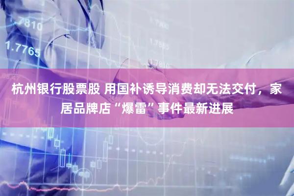 杭州银行股票股 用国补诱导消费却无法交付，家居品牌店“爆雷”事件最新进展