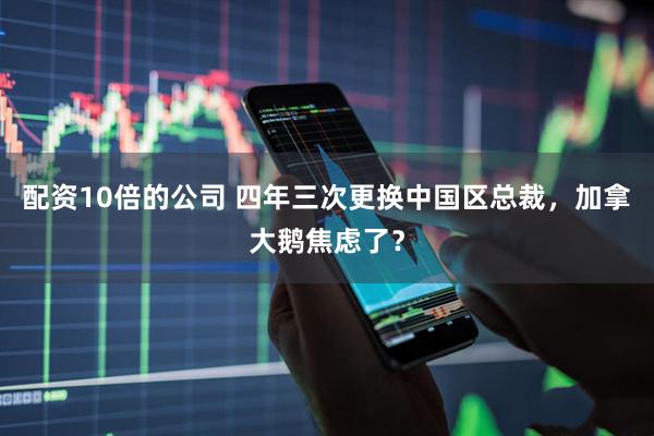 配资10倍的公司 四年三次更换中国区总裁，加拿大鹅焦虑了？