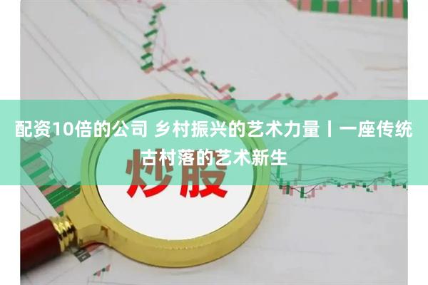 配资10倍的公司 乡村振兴的艺术力量丨一座传统古村落的艺术新生