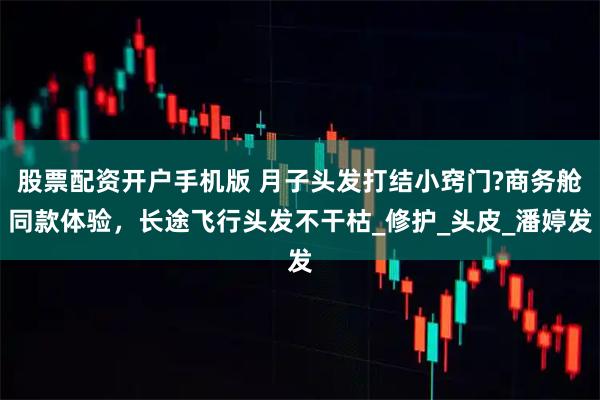 股票配资开户手机版 月子头发打结小窍门?商务舱同款体验，长途飞行头发不干枯_修护_头皮_潘婷发