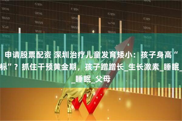 申请股票配资 深圳治疗儿童发育矮小：孩子身高“不达标”？抓住干预黄金期，孩子蹭蹭长_生长激素_睡眠_父母