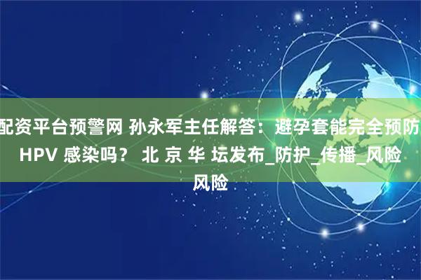 配资平台预警网 孙永军主任解答：避孕套能完全预防 HPV 感染吗？ 北 京 华 坛发布_防护_传播_风险