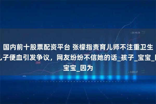 国内前十股票配资平台 张檬指责育儿师不注重卫生，儿子便血引发争议，网友纷纷不信她的话_孩子_宝宝_因为