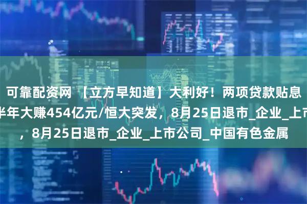 可靠配资网 【立方早知道】大利好！两项贷款贴息政策来了/贵州茅台半年大赚454亿元/恒大突发，8月25日退市_企业_上市公司_中国有色金属