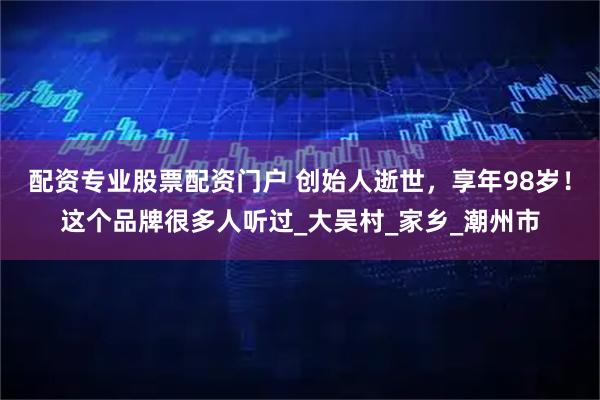 配资专业股票配资门户 创始人逝世，享年98岁！这个品牌很多人听过_大吴村_家乡_潮州市