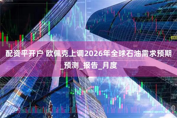 配资平开户 欧佩克上调2026年全球石油需求预期_预测_报告_月度