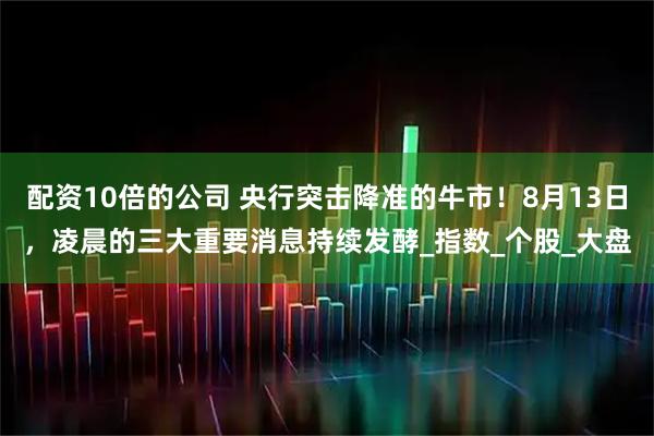 配资10倍的公司 央行突击降准的牛市！8月13日，凌晨的三大重要消息持续发酵_指数_个股_大盘