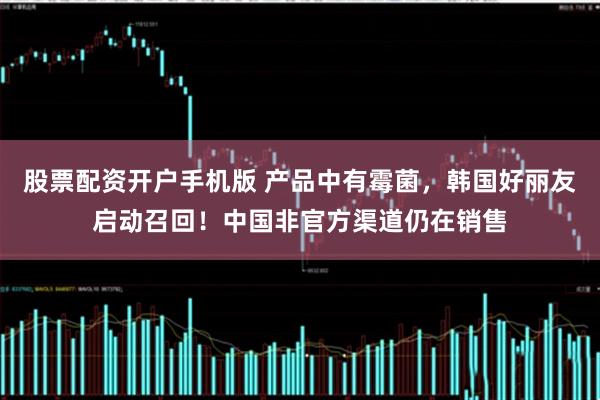 股票配资开户手机版 产品中有霉菌，韩国好丽友启动召回！中国非官方渠道仍在销售