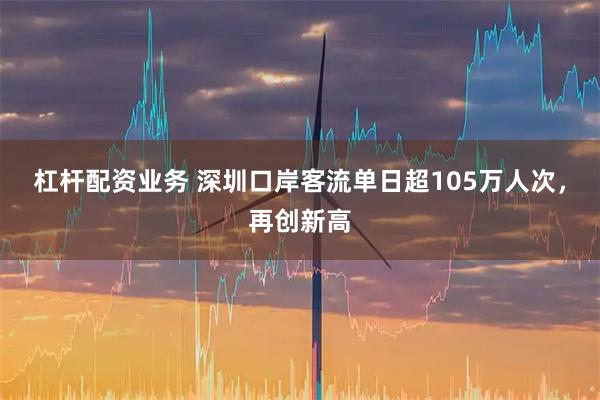 杠杆配资业务 深圳口岸客流单日超105万人次，再创新高